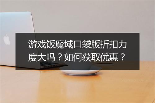 游戏饭魔域口袋版折扣力度大吗？如何获取优惠？