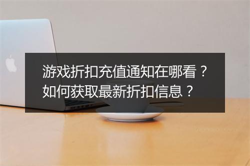 游戏折扣充值通知在哪看？如何获取最新折扣信息？
