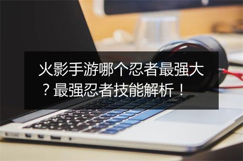 火影手游哪个忍者最强大？最强忍者技能解析！