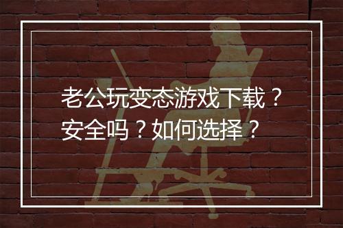 老公玩变态游戏下载?安全吗?如何选择?