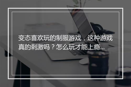 变态喜欢玩的制服游戏,这种游戏真的刺激吗?怎么玩才能上瘾?