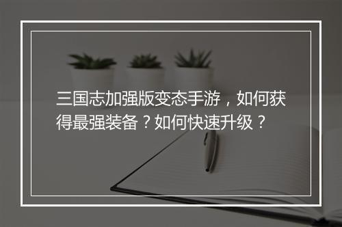 三国志加强版变态手游,如何获得最强装备?如何快速升级?