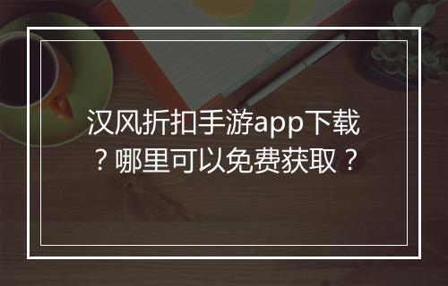 汉风折扣手游app下载?哪里可以免费获取?
