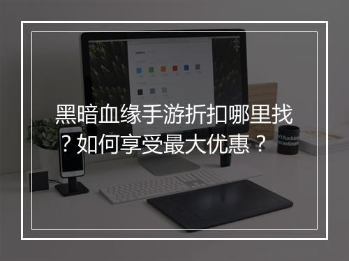黑暗血缘手游折扣哪里找?如何享受最大优惠?