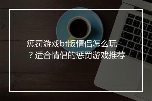 惩罚游戏bt版情侣怎么玩?适合情侣的惩罚游戏推荐