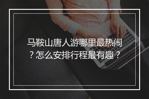 马鞍山唐人游哪里最热闹？怎么安排行程最有趣？