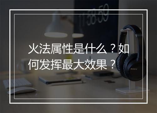 火法属性是什么？如何发挥最大效果？
