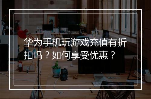 华为手机玩游戏充值有折扣吗？如何享受优惠？