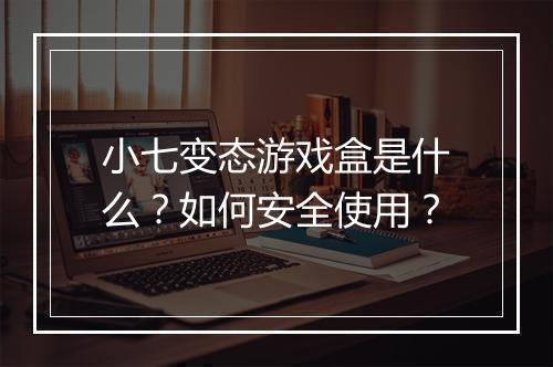 小七变态游戏盒是什么？如何安全使用？