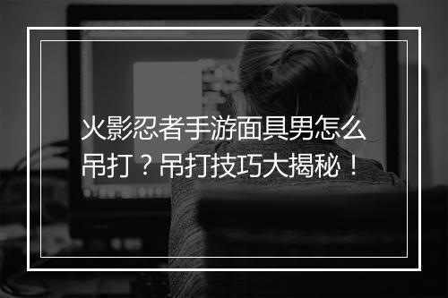 火影忍者手游面具男怎么吊打？吊打技巧大揭秘！