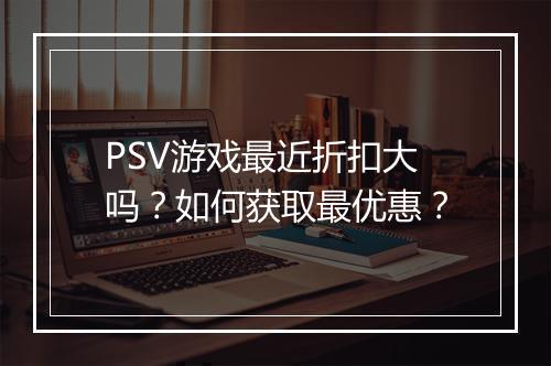 PSV游戏最近折扣大吗?如何获取最优惠?
