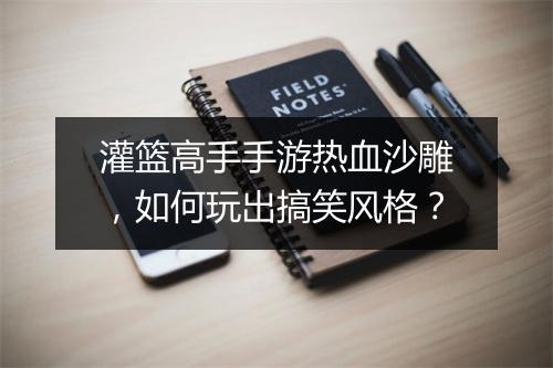 灌篮高手手游热血沙雕，如何玩出搞笑风格？