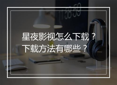 星夜影视怎么下载？下载方法有哪些？