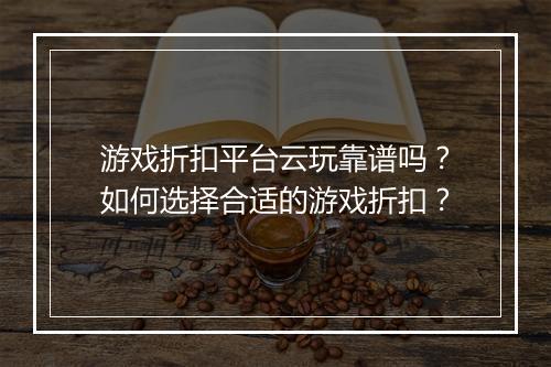 游戏折扣平台云玩靠谱吗?如何选择合适的游戏折扣?