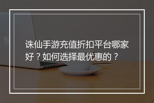 诛仙手游充值折扣平台哪家好?如何选择最优惠的?
