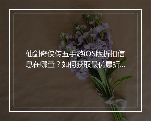 仙剑奇侠传五手游iOS版折扣信息在哪查?如何获取最优惠折扣?