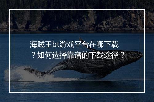 海贼王bt游戏平台在哪下载?如何选择靠谱的下载途径?