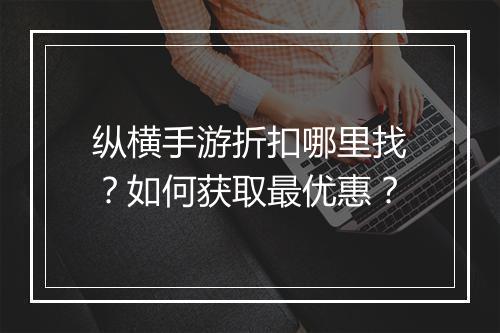 纵横手游折扣哪里找?如何获取最优惠?