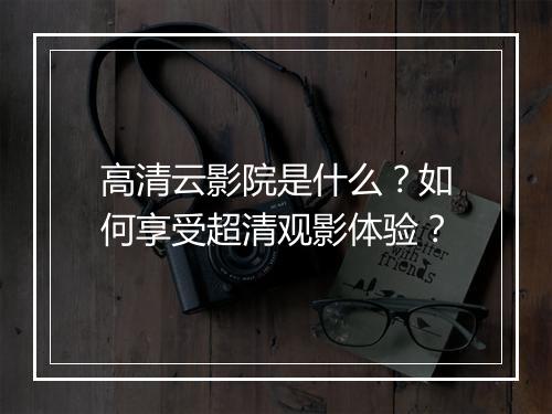 高清云影院是什么?如何享受超清观影体验?