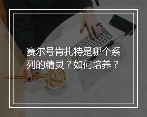 赛尔号肯扎特是哪个系列的精灵?如何培养?