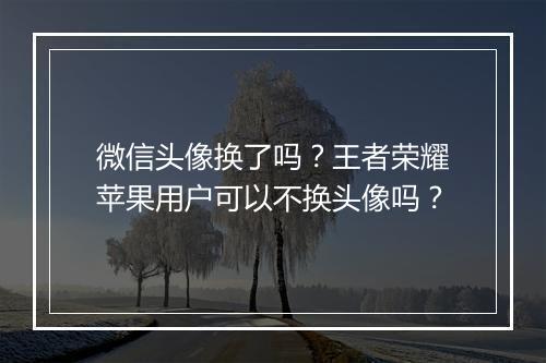 微信头像换了吗？王者荣耀苹果用户可以不换头像吗？