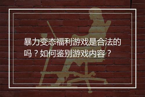暴力变态福利游戏是合法的吗?如何鉴别游戏内容?