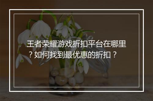 王者荣耀游戏折扣平台在哪里?如何找到最优惠的折扣?
