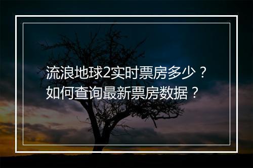 流浪地球2实时票房多少？如何查询最新票房数据？