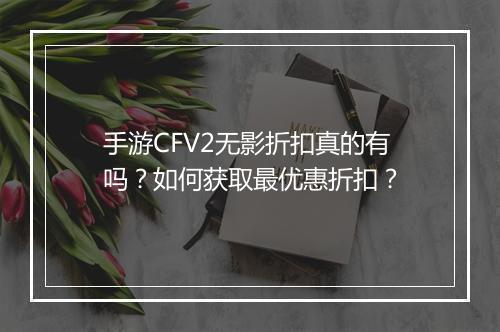手游CFV2无影折扣真的有吗?如何获取最优惠折扣?