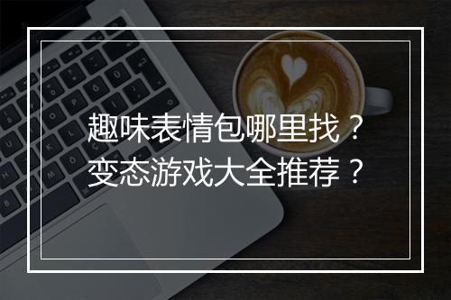 趣味表情包哪里找?变态游戏大全推荐?