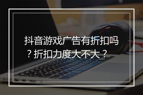 抖音游戏广告有折扣吗?折扣力度大不大?