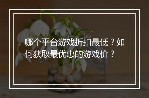 哪个平台游戏折扣最低？如何获取最优惠的游戏价？