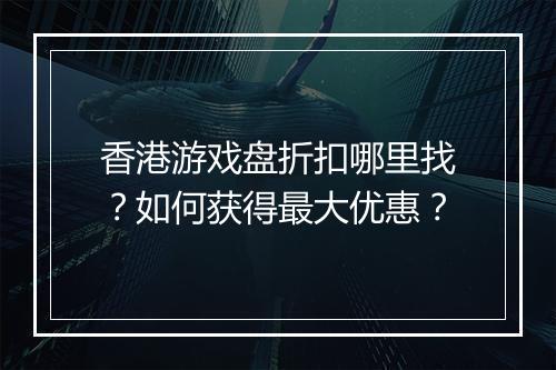 香港游戏盘折扣哪里找?如何获得最大优惠?