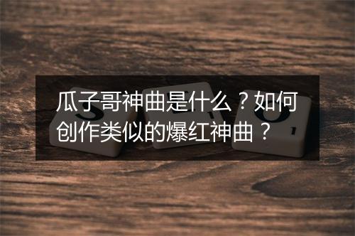 瓜子哥神曲是什么?如何创作类似的爆红神曲?