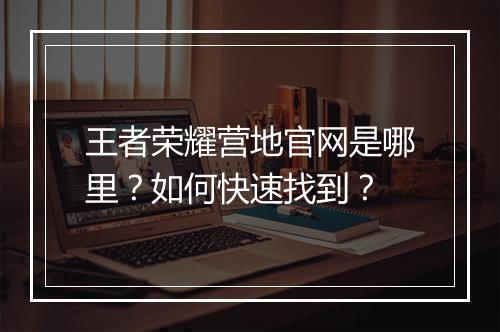 王者荣耀营地官网是哪里?如何快速找到?