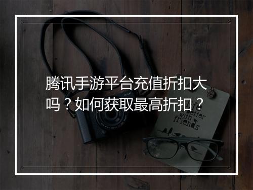 腾讯手游平台充值折扣大吗?如何获取最高折扣?