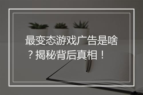 最变态游戏广告是啥？揭秘背后真相！