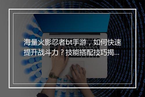 海量火影忍者bt手游,如何快速提升战斗力?技能搭配技巧揭秘