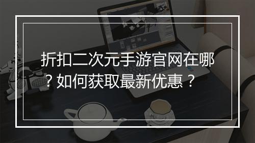折扣二次元手游官网在哪？如何获取最新优惠？