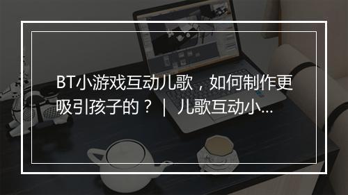BT小游戏互动儿歌,如何制作更吸引孩子的?| 儿歌互动小游戏推荐