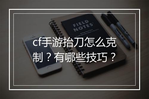 cf手游抬刀怎么克制？有哪些技巧？