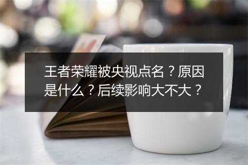 王者荣耀被央视点名？原因是什么？后续影响大不大？