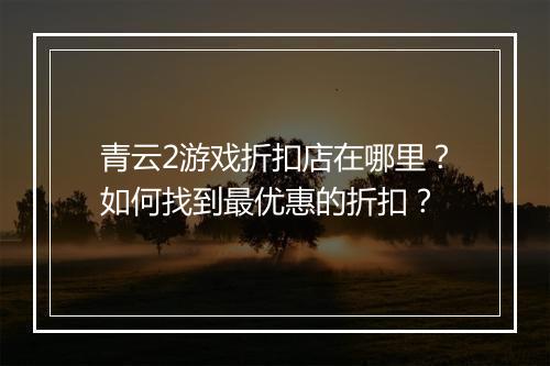 青云2游戏折扣店在哪里?如何找到最优惠的折扣?