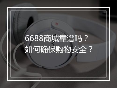 6688商城靠谱吗？如何确保购物安全？