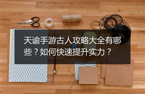 天谕手游古人攻略大全有哪些？如何快速提升实力？