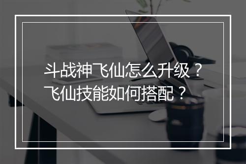 斗战神飞仙怎么升级?飞仙技能如何搭配?