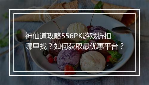 神仙道攻略556PK游戏折扣哪里找?如何获取最优惠平台?