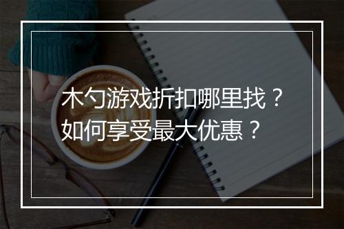 木勺游戏折扣哪里找?如何享受最大优惠?