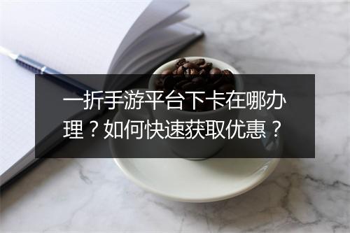 一折手游平台下卡在哪办理?如何快速获取优惠?