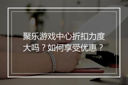 聚乐游戏中心折扣力度大吗？如何享受优惠？